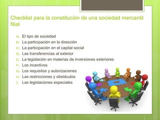 Checklist para la constitución de una sociedad mercantil
filial
A) El tipo de sociedad
B) La participación en la dirección
C) La participación en el capital social
D) Las transferencias al exterior
E) La legislación en materias de inversiones exteriores
F) Los incentivos
G) Los requisitos y autorizaciones
H) Las restricciones y obstáculos
I) Las legislaciones especiales
 