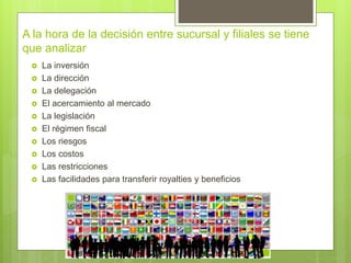 A la hora de la decisión entre sucursal y filiales se tiene
que analizar
 La inversión
 La dirección
 La delegación
 El acercamiento al mercado
 La legislación
 El régimen fiscal
 Los riesgos
 Los costos
 Las restricciones
 Las facilidades para transferir royalties y beneficios
 