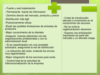 - Fuerte y real implantación
- Permanente fuente de información
- Dominio directo del mercado, producto y precio
-Distribución más ágil
-Posicionamiento eficaz
-Eludir las posibles limitaciones de entradas de
productos
-Mejor conocimiento de la clientela
-Asegurar buenas relaciones con las
organizaciones profesionales y con la
administración local
- Si es coparticipada con una sociedad
extranjera, asegurarse la red de distribución
- La reducción del costo, evitando los envíos
muy segmentados
-Mejor integración de los servicios post-venta
- Control total de la actividad de
internacionalización de la empresa
- Coste de introducción
elevado e incremento en el
compromiso de recursos
- No se evita la
reglamentación aduanera
- Supone una anticipación
importante de parte del
mercado y un elevado riesgo
 