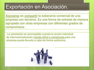Exportación en Asociación.
La asociación es aconsejable cuando la acción individual
de internacionalización resulta difícil o complicada para una
empresa pueda llevarla a cabo de forma autónoma.
Asociarse es compartir la soberanía comercial de una
empresa con terceros. Es una forma de entrada de manera
agrupada con otras empresas con diferentes grados de
compromisos .
 