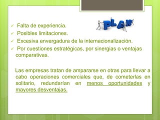  Falta de experiencia.
 Posibles limitaciones.
 Excesiva envergadura de la internacionalización.
 Por cuestiones estratégicas, por sinergias o ventajas
comparativas.
Las empresas tratan de ampararse en otras para llevar a
cabo operaciones comerciales que, de cometerlas en
solitario, redundarían en menos oportunidades y
mayores desventajas.
 