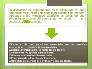 La asociación de exportadores es la posibilidad de que
empresas de la misma nacionalidad accedan de manera
agrupada a los mercados exteriores a través de una
infraestructura comercial compartida, formando un
consorcio de exportación.
Llevar a cabo las operaciones comerciales con los mercados
exteriores en nombre de sus asociados.
Establecer precios para los mercados de destino.
Seleccionar los agentes distribuidores.
Obtener información sobre mercados.
Encargarse de la logística del transporte.
Obtención de informes de solvencia y cobro de deudas.
 