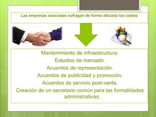 Las empresas asociadas sufragan de forma alícuota los costes
Mantenimiento de infraestructura.
Estudios de mercado.
Acuerdos de representación.
Acuerdos de publicidad y promoción.
Acuerdos de servicio post-venta.
Creación de un secretario común para las formalidades
administrativas.
 