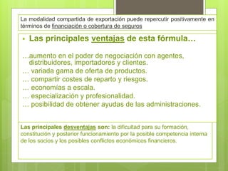 La modalidad compartida de exportación puede repercutir positivamente en
términos de financiación o cobertura de seguros
 Las principales ventajas de esta fórmula…
…aumento en el poder de negociación con agentes,
distribuidores, importadores y clientes.
… variada gama de oferta de productos.
… compartir costes de reparto y riesgos.
… economías a escala.
… especialización y profesionalidad.
… posibilidad de obtener ayudas de las administraciones.
Las principales desventajas son: la dificultad para su formación,
constitución y posterior funcionamiento por la posible competencia interna
de los socios y los posibles conflictos económicos financieros.
 