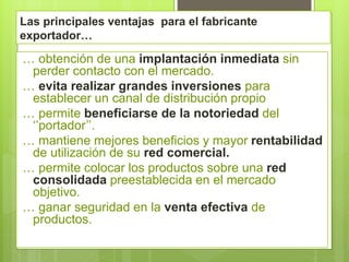 Las principales ventajas para el fabricante
exportador…
… obtención de una implantación inmediata sin
perder contacto con el mercado.
… evita realizar grandes inversiones para
establecer un canal de distribución propio
… permite beneficiarse de la notoriedad del
‘’portador’’.
… mantiene mejores beneficios y mayor rentabilidad
de utilización de su red comercial.
… permite colocar los productos sobre una red
consolidada preestablecida en el mercado
objetivo.
… ganar seguridad en la venta efectiva de
productos.
 