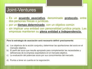 Joint-Ventures
 Es un acuerdo asociativo, denominado protocolo, entre
dos personas físicas o jurídicas.
 por un tiempo determinado, con un objetivo común
 sin implicar una entidad con personalidad jurídica propia. Las
empresas mantienen su plena entidad e independencia.
Para la estrategia de asociación será necesario definir precisamente:
a) Los objetivos de la acción conjunta y determinar las aportaciones del socio en el
mercado objetivo.
b) El perfil del socio que resulte apropiado para complementar las necesidades y
deficiencias de la empresa exportadora en el mercado-objetivo.
c) La evaluación del potencias socio por sus conocimientos del mercado.
d) Puntos a tener en cuenta en la negociación.
 