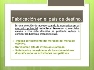 Fabricación en el país de destino.
Es una solución de acceso cuando la normativa de un
mercado potencial establece barreras comerciales
elevas y con esta decisión se pretende reducir o
eliminar las barreras proteccionistas.
→ Implica conocimiento del mercado del mercado
objetivo.
→ Un volumen alto de inversión cuantiosa.
→ Satisface las necesidades de los consumidores
diversificando las actividades competitivas.
 