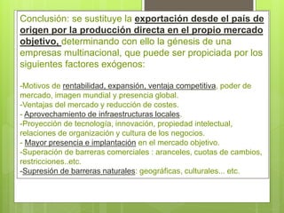 Conclusión: se sustituye la exportación desde el país de
origen por la producción directa en el propio mercado
objetivo, determinando con ello la génesis de una
empresas multinacional, que puede ser propiciada por los
siguientes factores exógenos:
-Motivos de rentabilidad, expansión, ventaja competitiva, poder de
mercado, imagen mundial y presencia global.
-Ventajas del mercado y reducción de costes.
- Aprovechamiento de infraestructuras locales.
-Proyección de tecnología, innovación, propiedad intelectual,
relaciones de organización y cultura de los negocios.
- Mayor presencia e implantación en el mercado objetivo.
-Superación de barreras comerciales : aranceles, cuotas de cambios,
restricciones..etc.
-Supresión de barreras naturales: geográficas, culturales... etc.
 