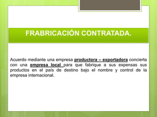 FRABRICACIÓN CONTRATADA.
Acuerdo mediante una empresa productora – exportadora concierta
con una empresa local para que fabrique a sus expensas sus
productos en el país de destino bajo el nombre y control de la
empresa internacional.
 