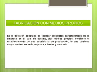 FABRICACIÓN CON MEDIOS PROPIOS
Es la decisión adoptada de fabricar productos característicos de la
empresa en el país de destino, por medios propios, mediante el
establecimiento de una subsidiaria de producción, lo que conlleva
mayor control sobre la empresa, clientes y mercado.
 