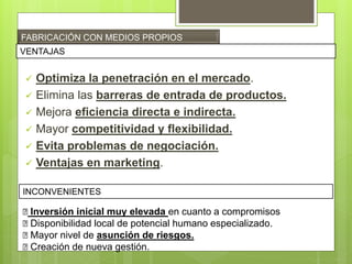 FABRICACIÓN CON MEDIOS PROPIOS
 Optimiza la penetración en el mercado.
 Elimina las barreras de entrada de productos.
 Mejora eficiencia directa e indirecta.
 Mayor competitividad y flexibilidad.
 Evita problemas de negociación.
 Ventajas en marketing.
VENTAJAS
INCONVENIENTES
ꭗ Inversión inicial muy elevada en cuanto a compromisos
ꭗ Disponibilidad local de potencial humano especializado.
ꭗ Mayor nivel de asunción de riesgos.
ꭗ Creación de nueva gestión.
 