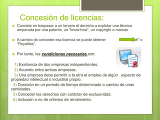 Concesión de licencias:
 Consiste en traspasar a un tercero el derecho a explotar una técnica
amparada por una patente, un “know-how”, un copyright o marcas.
 A cambio de conceder esa licencia se puede obtener “Cash” o
“Royalties”.
 Por tanto, las condiciones necesarias son:
1) Existencia de dos empresas independientes.
2) Acuerdo entre ambas empresas.
3) Una empresa debe permitir a la otra el empleo de algún aspecto de
propiedad intelectual o industrial propio.
4) Duración en un periodo de tiempo determinado a cambio de unas
cantidades.
5) Conceder los derechos con carácter de exclusividad.
6) Inclusión o no de criterios de rendimiento.
 
