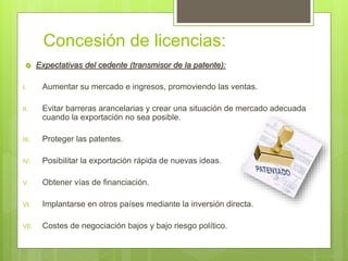 Concesión de licencias:
 Expectativas del cedente (transmisor de la patente):
I. Aumentar su mercado e ingresos, promoviendo las ventas.
II. Evitar barreras arancelarias y crear una situación de mercado adecuada
cuando la exportación no sea posible.
III. Proteger las patentes.
IV. Posibilitar la exportación rápida de nuevas ideas.
V. Obtener vías de financiación.
VI. Implantarse en otros países mediante la inversión directa.
VII. Costes de negociación bajos y bajo riesgo político.
 
