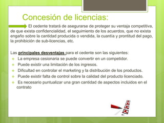 Concesión de licencias:
El cedente tratará de asegurarse de proteger su ventaja competitiva,
de que exista confidencialidad, el seguimiento de los acuerdos, que no exista
engaño sobre la cantidad producida o vendida, la cuantía y prontitud del pago,
la prohibición de sub-licencias, etc.
Las principales desventajas para el cedente son las siguientes:
 La empresa cesionaria se puede convertir en un competidor.
 Puede existir una limitación de los ingresos.
 Dificultad en controlar el marketing y la distribución de los productos.
 Puede existir falta de control sobre la calidad del producto licenciado.
 Es necesario puntualizar una gran cantidad de aspectos incluidos en el
contrato
 