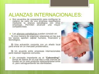 ALIANZAS INTERNACIONALES:
 Son acuerdos de cooperación para configurar la
cadena de valor de una empresa exportadora
mediante la alianza estratégica con otras
empresas. Permiten alcanzar una mayor
competitividad.
 Las alianzas estratégicas pueden consistir en:
1) Una manera de organizar relaciones en las que
los socios aporten capital humano, financiero y
tecnológico.
2) Una actuación conjunta con un aliado local
para entrar en un mercado problemático.
3) Un acuerdo entre empresas internacionales
para realizar negocios comunes.
 Un concepto importante es el “Cobranding”:
forma de operar en la cual dos o más marcas se
funden en un solo producto relacionándose entre
sí, pero salvaguardando las identidades.
 