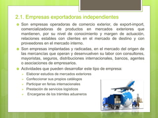 2.1. Empresas exportadoras independientes
 Son empresas operadoras de comercio exterior, de export-import,
comercializadoras de productos en mercados exteriores que
mantienen, por su nivel de conocimiento y margen de actuación,
relaciones estables con clientes en el mercado de destino y con
proveedores en el mercado interno.
 Son empresas implantadas y radicadas, en el mercado del origen de
las mercancías que operan y desenvuelven su labor con consultores,
mayoristas, seguros, distribuciones internacionales, bancos, agentes
o asociaciones de empresarios.
 Actividades que pueden desarrollar este tipo de empresa:
 Elaborar estudios de mercados exteriores
 Confeccionar sus propios catálogos
 Participar en ferias internacionales
 Prestación de servicios logísticos
 Encargarse de los trámites aduaneros
 