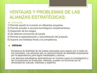 VENTAJAS Y PROBLEMAS DE LAS
ALIANZAS ESTRATÉGICAS:
 VENTAJAS:
1) Permite repartir la inversión en diferentes proyectos.
2) Permite acceder a recursos tecnológicos complementarios.
3) Dispersión de los riesgos.
4) Se obtienen economías de escala.
5) Permite la especialización y racionalización del proyecto.
6) Supone una fortaleza frente a la competencia.
 CRÍTICAS:
- Existencia de debilidad de las partes asociadas para operar por sí solas en
los mercados. Las alianzas son un reconocimiento de debilidad empresarial
por la dependencia para lograr habilidades y activos.
- Las alianzas estratégicas desincentivan en muchos casos la investigación y
las innovaciones en productos. Además, pueden no funcionar por la
diversidad de culturas, intereses y objetivos.
 