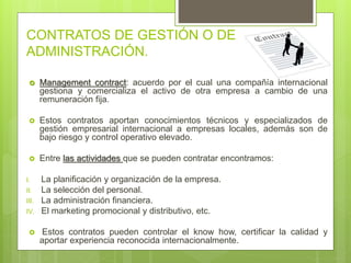 CONTRATOS DE GESTIÓN O DE
ADMINISTRACIÓN.
 Management contract: acuerdo por el cual una compañía internacional
gestiona y comercializa el activo de otra empresa a cambio de una
remuneración fija.
 Estos contratos aportan conocimientos técnicos y especializados de
gestión empresarial internacional a empresas locales, además son de
bajo riesgo y control operativo elevado.
 Entre las actividades que se pueden contratar encontramos:
I. La planificación y organización de la empresa.
II. La selección del personal.
III. La administración financiera.
IV. El marketing promocional y distributivo, etc.
 Estos contratos pueden controlar el know how, certificar la calidad y
aportar experiencia reconocida internacionalmente.
 