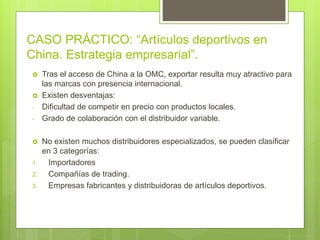 CASO PRÁCTICO: “Artículos deportivos en
China. Estrategia empresarial”.
 Tras el acceso de China a la OMC, exportar resulta muy atractivo para
las marcas con presencia internacional.
 Existen desventajas:
- Dificultad de competir en precio con productos locales.
- Grado de colaboración con el distribuidor variable.
 No existen muchos distribuidores especializados, se pueden clasificar
en 3 categorías:
1. Importadores
2. Compañías de trading.
3. Empresas fabricantes y distribuidoras de artículos deportivos.
 