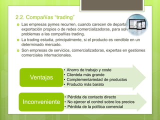 2.2. Compañías “trading”
 Las empresas pymes recurren, cuando carecen de departamentos de
exportación propios o de redes comercializadoras, para solventar sus
problemas a las compañías trading.
 La trading estudia, principalmente, si el producto es vendible en un
determinado mercado.
 Son empresas de servicios, comercializadoras, expertas en gestiones
comerciales internacionales.
• Ahorro de trabajo y coste
• Clientela más grande
• Complementariedad de productos
• Producto más barato
Ventajas
• Pérdida de contacto directo
• No ejercer el control sobre los precios
• Pérdida de la política comercial
Inconveniente
 
