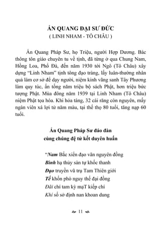  11 
ẤN QUANG ĐẠI SƯ ĐỨC
( LINH NHAM - TÔ CHÂU )
Ấn Quang Pháp Sư, họ Triệu, người Hợp Dương. Bác
thông tôn giáo chuyên tu về tịnh, đã từng ở qua Chung Nam,
Hồng Loa, Phổ Đà, đến năm 1930 tới Ngô (Tô Châu) xây
dựng “Linh Nham” tịnh tông đạo tràng, lấy luân-thường nhân
quả làm cơ sở để dạy người, niệm kinh vãng sanh Tây Phương
làm quy túc, ấn tống năm triệu bộ sách Phật, hơn triệu bức
tượng Phật. Mùa đông năm 1939 tại Linh Nham (Tô Châu)
niệm Phật tọa hóa. Khi hỏa táng, 32 cái răng còn nguyên, mấy
ngàn viên xá lợi tử năm màu, tại thế thọ 80 tuổi, tăng nạp 60
tuổi.
Ấn Quang Pháp Sư đáo đàn
cùng chúng đệ tử kết duyên huấn
“Nam Bắc xiển đạo vãn nguyên đồng
Bình hạ thủy sàn tự khốc thanh
Đạo truyền vũ trụ Tam Thiên giới
Tế khốn phò nguy thế đại đồng
Đãi chí tam kỳ mạT kiếp chí
Khí số sở định nan khoan dung
 