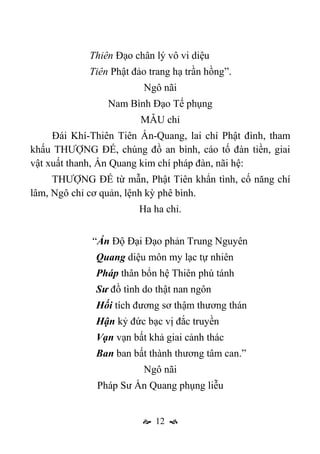  12 
Thiên Đạo chân lý vô vi diệu
Tiên Phật đảo trang hạ trần hồng”.
Ngô nãi
Nam Bình Đạo Tế phụng
MẪU chỉ
Đái Khí-Thiên Tiên Ấn-Quang, lai chí Phật đình, tham
khấu THƯỢNG ĐẾ, chúng đồ an bình, cáo tố đàn tiền, giai
vật xuất thanh, Ấn Quang kim chí pháp đàn, nãi hệ:
THƯỢNG ĐẾ từ mẫn, Phật Tiên khẩn tình, cố năng chí
lâm, Ngô chỉ cơ quản, lệnh kỳ phê bình.
Ha ha chỉ.
“Ấn Độ Đại Đạo phản Trung Nguyên
Quang diệu môn my lạc tự nhiên
Pháp thân bổn hệ Thiên phú tánh
Sư đồ tình do thật nan ngôn
Hối tích đương sơ thậm thương thán
Hận kỷ đức bạc vị đắc truyền
Vạn vạn bất khả giai cảnh thác
Ban ban bất thành thương tâm can.”
Ngô nãi
Pháp Sư Ấn Quang phụng liễu
 