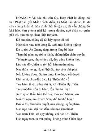  13 
HOÀNG MẪU sắc chỉ, cân tùy. Hoạt Phật lai đàng, bộ
tiến Phật đàn, yết MẪU bách khấu, Tạ MẪU ân khoan, tái dĩ
chư chúng hiền sĩ, thân đỉnh nhất lễ cận an, tái vấn chúng đồ
khả hảo, kim phùng giai kỳ lương duyên, ngô chấp cơ quản
phê thị, hữu mong Hoạt Phật trợ yêm.
Đề bút cáo, chúng đệ tử, hãy nghe tôi nói
Nhớ năm xưa, nhỏ dòng lệ, tuôn trào không ngừng
Do tự tôi, Ấn Quang tăng, trong lòng bi thán
Than thế gian, người tu hành, không hiểu chân truyền
Tôi ngày xưa, như chúng đệ, đều cũng không hiểu
Lúc này đây, hiểu ra rồi, hối hận muộn màng
Nay thừa mong, Hoạt Phật Sư, trợ yêm phê phán
Nếu không được, Sư trợ giúp, khó được kết duyên
Chỉ tại vì, chưa đắc đạo, Lý Thiên khó về
Tuy hành thiện, cũng chỉ là, Khí-Thiên Đại Tiên
Tôi suốt đời, vốn tu hành, tồn tâm từ thiện
Xem quán thấu, trần thế này, mới vào Nham Sơn
Nơi trú ngụ, núi Nham Sơn, khổ tu khổ luyện
Bởi vì tôi, tâm kiên quyết, nên không luyến phàm
Nào ngờ đâu, đại hạn đến, sáu nẻo khó thoát
Vào năm Thìn, đã quy không, chỉ đạt Khí-Thiên
Hận ngày xưa, tu mù quáng, không minh Chân Đạo
 