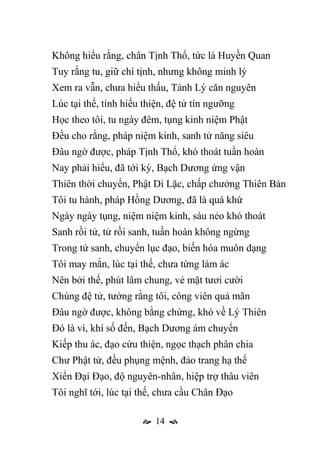  14 
Không hiểu rằng, chân Tịnh Thổ, tức là Huyền Quan
Tuy rằng tu, giữ chí tịnh, nhưng không minh lý
Xem ra vẫn, chưa hiểu thấu, Tánh Lý căn nguyên
Lúc tại thế, tính hiếu thiện, đệ tử tín ngưỡng
Học theo tôi, tu ngày đêm, tụng kinh niệm Phật
Đều cho rằng, pháp niệm kinh, sanh tử năng siêu
Đâu ngờ được, pháp Tịnh Thổ, khó thoát tuần hoàn
Nay phải hiểu, đã tới kỳ, Bạch Dương ứng vận
Thiên thời chuyển, Phật Di Lặc, chấp chưởng Thiên Bàn
Tôi tu hành, pháp Hồng Dương, đã là quá khứ
Ngày ngày tụng, niệm niệm kinh, sáu nẻo khó thoát
Sanh rồi tử, tử rồi sanh, tuần hoàn không ngừng
Trong tứ sanh, chuyển lục đạo, biến hóa muôn dạng
Tôi may mắn, lúc tại thế, chưa từng làm ác
Nên bởi thế, phút lâm chung, vẻ mặt tươi cười
Chúng đệ tử, tưởng rằng tôi, công viên quả mãn
Đâu ngờ được, không bằng chứng, khó về Lý Thiên
Đó là vì, khí số đến, Bạch Dương ám chuyển
Kiếp thu ác, đạo cứu thiện, ngọc thạch phân chia
Chư Phật tử, đều phụng mệnh, đảo trang hạ thế
Xiển Đại Đạo, độ nguyên-nhân, hiệp trợ thâu viên
Tôi nghĩ tới, lúc tại thế, chưa cầu Chân Đạo
 