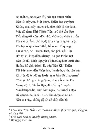  15 
Đã mất đi, cơ duyên tốt, hối hận muôn phần
Đến lúc này, tuy biết được, Thiên đạo quý báu
Không thân này, muốn cầu đạo, thật là khó khăn
Mặc dù rằng, Khí-Thiên Tiên1
, có thể cầu Đạo
Tiếc rằng tôi, công đức nhỏ, khó nghe chân truyền
Tôi mong rằng, chúng đệ tử, siêng năng tu luyện
Tôi họa may, còn có thể, thấm ánh từ quang
Tại vì sao, Khí-Thiên Tiên, còn phải cầu Đạo
Bởi tại vì, kiếp diên-khang2
, đã gần trước mặt
Đến lúc đó, Nhật Nguyệt Tinh, cũng khó thoát khỏi
Huống hồ chi, tôi chỉ là, tiểu Tiên Khí-Thiên
Tôi hôm nay, đến Pháp đàn, thành thực khuyên bảo
Khuyên đệ tử, đừng do dự, mau bôn Dương-quan3
Còn lại những, chúng đệ tử, chưa cầu chân Đạo
Mong đệ tử, đã cầu Đạo, đến để tuyên ngôn
Mau khuyên họ, sớm sớm ngày, bái Sư cầu Đạo
Để cho tôi, tại Khí-Thiên, tâm được an nhiên
Nếu sau này, chúng đệ tử, có chút tiến bộ
1
Khí-Thiên Tiên:Thần Tiên ở cõi Khí-Thiên (Cõi dục giới, sắc giới,
vô sắc giới)
2
Kiếp diên-khang: tai kiếp cuồng phong.
3
Dương-quan: Đạo
 