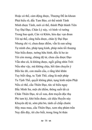  16 
Hoặc có thể, cảm động được, Thượng Đế ân khoan
Phải hiểu rõ, đắc Tam Bảo, có thể minh Tánh
Minh được Tánh, mới có thể, thành Phật thành Tiên
Tuy Đại Đạo, Chân Lý này, vô hình vô tướng
Trong bao quát, Càn và Khôn, hóa dục vạn đoan
Tôi tại thế, cũng hiểu được, chân lý Đại Đạo
Nhưng chỉ vì, chưa được điểm, vẫn là oan uổng
Tự mình cho, pháp tụng kinh, pháp môn tối thượng
Nào hiểu được, tướng hữu hình, đều là hư ảo
Tôi còn mong, chúng đệ tử, chưa cầu được Đạo
Vẫn như cũ, là không được, ngồi giếng nhìn Trời
Nếu như vậy, mà không chịu, hồi tâm chuyển ý
Đến lúc đó, con muốn cầu, e rằng khó khăn
Tuy biết rằng, tu Tịnh Thổ, cũng là một pháp
Tu Tịnh Thổ, quyết không phải, tụng kinh niệm Phật
Nếu có thể, cầu Thiên Đạo, tức sẽ hiểu ngay
Đắc Minh Sư, một chỉ điểm, thông suốt tất cả
Chân Thiên Đạo, từ cổ xưa, đơn truyền độc thụ
Phi tam kỳ, khó hiểu được, cái diệu Huyền này
Khuyên đệ tử, sớm phá bỏ, tánh cố chấp chước
Hãy mau mau, cầu Thiên Đạo, xem nhẹ phàm trần
Nay đến đây, tôi cho biết, trong lòng bi thán
 