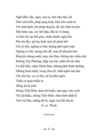  17 
Nghĩ đến việc, ngày xưa tu, tâm như dao cắt
Như sớm biết, pháp tụng kinh, khó siêu sanh tử
Tôi nhất định, lên pháp thuyền, để cầu chân truyền
Đến hôm nay, tuy hối hận, đều là vô dụng
Ai bảo tôi, tại thế gian, chấp chước ngã kiến
Phê tới đây, giờ hạ lệnh, kêu tôi phản hồi
Chỉ có thể, ngừng cơ bút, không phê ngôn nữa
Ngừng cơ bút, mong chư đồ, mau đi khuyên hóa
Khuyên chúng sanh, mau cầu Đạo, không nên chần chừ
Đường Tây Phương, thập vạn bát, nhất chỉ tức đáo
Có thể thấy, chân Thiên Đạo, không phải bình thường
Những hoài niệm, trong tâm tôi, nhất ngôn nan tận
Chỉ chờ lúc, có cơ hội, tái lai phê ngôn.
Thâu cơ quản khấu tạ
Hồng ân từ yêm.
Mong Tiền Hiền, đem lời huấn, sửa ngay cho xuôi
Tôi lại khấu, chúng Tiền Hiền, thân đỉnh nhất lễ.
Tạm tái biệt, chúng đệ tử, ngày sau kết duyên.
Ai, ai. Thoái.
*******
 