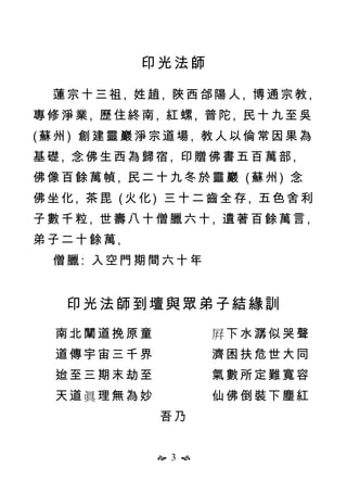  3 
印光法師
蓮宗十三祖, 姓趙, 陜西郃陽人, 博通宗教,
專修淨業, 歷住終南, 紅螺, 普陀, 民十九至吳
(蘇州) 創建靈巖淨宗道場, 教人以倫常因果為
基礎, 念佛生西為歸宿, 印贈佛書五百萬部,
佛像百餘萬幀, 民二十九冬於靈巖 (蘇州) 念
佛坐化, 茶毘 (火化) 三十二齒全存, 五色舍利
子數千粒, 世壽八十僧臘六十, 遺著百餘萬言,
弟子二十餘萬,
僧臘: 入空門期間六十年
印光法師到壇與眾弟子結緣訓
南北闡道挽原童 屛下水潺似哭聲
道傳宇宙三千界 濟困扶危世大同
迨至三期末劫至 氣數所定難寬容
天道眞理無為妙 仙佛倒裝下塵紅
吾乃
 