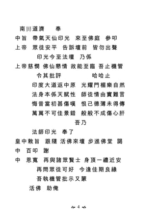  4 
南屛道濟 奉
中旨 帶氣天仙印光 來至佛庭 參叩
上帝 眾徒安平 告訴壇前 皆勿出聲
印光今至法壇 乃係
上帝慈憫 佛仙懇情 故能至臨 吾止機管
令其批評 哈哈止
印度大道返中原 光耀門楣樂自然
法身本係天賦性 師徒情由實難言
悔昔當初甚傷嘆 恨己德薄未得傳
萬萬不可佳景錯 般般不成傷心肝
吾乃
法師印光 奉了
皇中敕旨 跟隨 活佛來壇 步進佛堂 謁
中 百叩 謝
中 恩寬 再與諸眾賢士 身頂一禮近安
再問眾徒可好 今逢佳期良緣
吾執機管批示又蒙
活佛 助俺
 