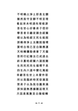  6 
不明曉眞淨土即是玄關
雖然我守至靜不明至理
看起來未明透性理根源
吾在世心好善弟子信仰
學吾者日繼夜誦念經篇
都以為唸經文死生能脫
那曉得淨土法難脫循環
要明白現已至白陽應運
天時轉彌勒佛掌了天盤
吾所行紅陽法已成過去
終日裏唸經篇六道脫難
生而死死而生循環不息
四生內六道中變化萬般
幸虧吾在世上未曾作惡
所以我臨終時笑容滿面
眾弟子以為我功圓果滿
那知道無憑據難返理天
只因是氣數至白陽暗轉
 