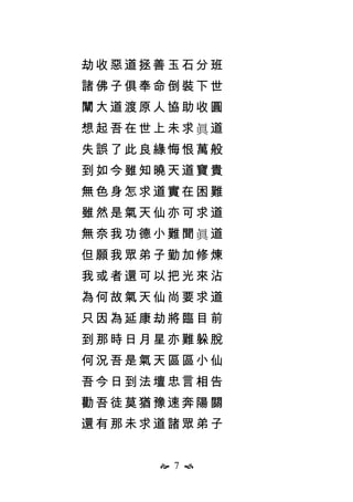  7 
劫收惡道拯善玉石分班
諸佛子俱奉命倒裝下世
闡大道渡原人協助收圓
想起吾在世上未求眞道
失誤了此良緣悔恨萬般
到如今雖知曉天道寶貴
無色身怎求道實在困難
雖然是氣天仙亦可求道
無奈我功德小難聞眞道
但願我眾弟子勤加修煉
我或者還可以把光來沾
為何故氣天仙尚要求道
只因為延康劫將臨目前
到那時日月星亦難躲脫
何況吾是氣天區區小仙
吾今日到法壇忠言相告
勸吾徒莫猶豫速奔陽關
還有那未求道諸眾弟子
 