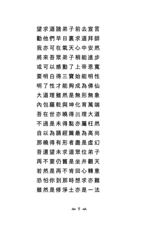  8 
望求道諸弟子前去宣言
勸他們早日裏求道拜師
我亦可在氣天心中安然
將來吾眾弟子稍能進步
或可以感動了上帝恩寬
要明白得三寶始能明性
明了性才能夠成為佛仙
大道理雖然是無形無象
內包羅乾與坤化育萬端
吾在世亦曉得眞理大道
不過是未得點亦屬枉然
自以為誦經篇最為高尚
那曉得有形者盡是虛幻
吾還望未求道眾位弟子
再不要仍舊是坐井觀天
若然是再不肯回心轉意
恐怕你到那時想求亦難
雖然是修淨土亦是一法
 