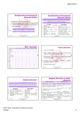28/07/2010
Profª Msc. Carolina Amâncio Louly
Sasaki 3
28/07/2010 Profª Msc. Carolina Amâncio
Louly Sasaki
13
Questionários de frequência
alimentar (QFAs)
• Relação: alimentação x DCNT
• Método simples, econômico e capaz de
distinguir diferentes padrões de consumo
• Auto-aplicável
Rigor metodológico na elaboração
28/07/2010 Profª Msc. Carolina Amâncio
Louly Sasaki
14
Questionários de frequência
alimentar (QFAs)
Análise qualitativa e/ou semi-quantitativa do padrão
Alimentar de um indivíduo ou grupo
Vantagens
• Utilizados em estudos
epidemiológicos
• Estima a ingestão habitual do
indivíduo
• Rápido e simples de
administrar
• Não altera o padrão de
consumo
• Minimiza as alterações
intrapessoais ao longo dos
dias
Desvantagens
• Requer boa memória
• Desenho do instrumento
requer esforço e tempo
• Pode haver limitações em
idosos e analfabetos
• Informação passada “viés”
para informação atual
• Necessidade de validação
• Quantificação pouco exata
28/07/2010 Profª Msc. Carolina Amâncio
Louly Sasaki
15
QFA – Exemplo
Diário Semanal Quinzenal Mensal Raramente Nunca
Vegetais A
Vegetal B
Carne vermelha
Frango
Peixe
Carne de porco
Leite ou derivados
Fígado
Ovo
Arroz
Massa
Fruta
Café
Chá
Adoçante
Doce
Frituras
28/07/2010 Profª Msc. Carolina Amâncio
Louly Sasaki
16
História Alimentar
• Consumo habitual
• R24 + Registro Alimentar de 3 dias + check list dos
alimentos consumidos no último mês
• Atualmente: extensa entrevista hábitos alimentares
atuais e passados
• Padrões de consumo, variações sazonais,
tabagismo, exercícios físicos
• Estudos longitudinais
28/07/2010 Profª Msc. Carolina Amâncio
Louly Sasaki
17
História alimentar
Análise qualitativa e quantitativa da dieta habitual
Vantagens
• Descrição da dieta usual
• Leva em consideração
variação sazonal
• Aspectos qualitativos e
quantitativos da dieta
habitual
Desvantagens
• Necessidade de
treinamento
• Dificuldades de
padronização/variabilidade
• Tempo de administração
longo
• Alto custo
28/07/2010 Profª Msc. Carolina Amâncio
Louly Sasaki
18
Registro alimentar ou diário
alimentar
Registro estimado Registro por peso
Quantidades dos alimentos,
sobras e bebidas são estimadas
por meio do auxílio das medidas
caseiras, modelos de alimentos
Considerado menos preciso que
o registro de peso
Bem aceito para coletar ingestão
de grupo de pessoas
O entrevistado tende a cooperar,
pois a responsabilidade de
transformar medidas caseiras em
gramas é o entrevistados.
Alimentos, bebidas e sobras são
pesados em balanças, sendo o
peso anotado
Mais preciso que registro
estimado
Requer cooperação e
treinamento dos participantes
Pode alterar o hábito alimentar
do indivíduo.
Custo elevado em razão da
aquisição e manutenção das
balanças
 