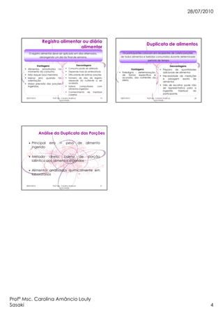 28/07/2010
Profª Msc. Carolina Amâncio Louly
Sasaki 4
28/07/2010 Profª Msc. Carolina Amâncio
Louly Sasaki
19
Registro alimentar ou diário
alimentar
O registro alimentar deve ser aplicado em dias alternados,
abrangendo um dia do final de semana.
Vantagens
• Alimentos amostrados no
momento do consumo
• Não requer boa memória
• Menor erro quando há
orientação
• Maior precisão das porções
ingeridas.
Desvantagens
• Consumo pode ser alterado
• Depende mais do entrevistado
• Dificuldade de estimar porções
• Número de dias de registro
depende do nutriente a ser
avaliado
• Sobras computadas com
alimentos ingeridos
• Conhecimento de medidas
caseiras
28/07/2010 Profª Msc. Carolina Amâncio
Louly Sasaki
20
Duplicata de alimentos
Vantagens
• Fidedigno – determinação,
de forma específica e
acurada, dos nutrientes da
dieta.
Desvantagens
• Preparo de quantidades
adicionais de alimentos
• Necessidade de medições
e pesagem exata de
alimentos
• Viés de escolha: pode não
ser representativa para a
ingestão habitual do
participante.
Os participantes colocam em recipientes de coleta porções
de todos alimentos e bebidas consumidos durante determinado
período de tempo
28/07/2010 Profª Msc. Carolina Amâncio
Louly Sasaki
21
Análise da Duplicata das Porções
• Principal erro peso de alimento
ingerido
• Método direto: coleta de porção
idêntica aos alimentos ingeridos
• Alimentos analisados quimicamente em
laboratórios
 