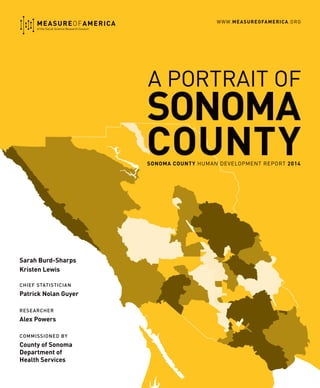 SONOMA COUNTY HUMAN DEVELOPMENT REPORT 2014
SONOMA
COUNTY
MEASUREOFAMERICA
of the Social Science Research Council
Sarah Burd-Sharps
Kristen Lewis
Chief Statistician
Patrick Nolan Guyer
ResearcheR
Alex Powers
COMMISSIONED BY
County of Sonoma
Department of
Health Services
WWW.MEASUREOFAMERICA.ORG
A PORTRAIT OF
 
