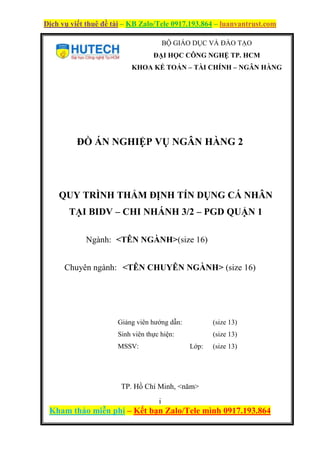 Dịch vụ viết thuê đề tài – KB Zalo/Tele 0917.193.864 – luanvantrust.com
i
Kham thảo miễn phí – Kết bạn Zalo/Tele mình 0917.193.864
BỘ GIÁO DỤC VÀ ĐÀO TẠO
ĐẠI HỌC CÔNG NGHỆ TP. HCM
KHOA KẾ TOÁN – TÀI CHÍNH – NGÂN HÀNG
ĐỒ ÁN NGHIỆP VỤ NGÂN HÀNG 2
QUY TRÌNH THẨM ĐỊNH TÍN DỤNG CÁ NHÂN
TẠI BIDV – CHI NHÁNH 3/2 – PGD QUẬN 1
Ngành: <TÊN NGÀNH>(size 16)
Chuyên ngành: <TÊN CHUYÊN NGÀNH> (size 16)
Giảng viên hướng dẫn: (size 13)
Sinh viên thực hiện: (size 13)
MSSV: Lớp: (size 13)
TP. Hồ Chí Minh, <năm>
 