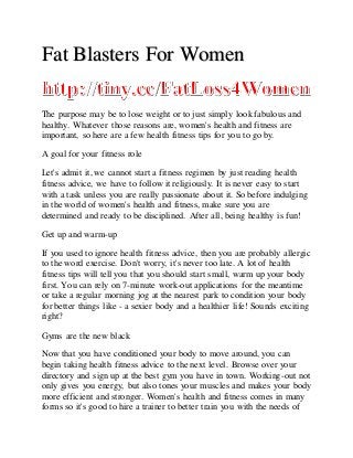 Fat Blasters For Women
The purpose may be to lose weight or to just simply look fabulous and
healthy. Whatever those reasons are, women's health and fitness are
important, so here are a few health fitness tips for you to go by.
A goal for your fitness role
Let's admit it, we cannot start a fitness regimen by just reading health
fitness advice, we have to follow it religiously. It is never easy to start
with a task unless you are really passionate about it. So before indulging
in the world of women's health and fitness, make sure you are
determined and ready to be disciplined. After all, being healthy is fun!
Get up and warm-up
If you used to ignore health fitness advice, then you are probably allergic
to the word exercise. Don't worry, it's never too late. A lot of health
fitness tips will tell you that you should start small, warm up your body
first. You can rely on 7-minute work-out applications for the meantime
or take a regular morning jog at the nearest park to condition your body
for better things like - a sexier body and a healthier life! Sounds exciting
right?
Gyms are the new black
Now that you have conditioned your body to move around, you can
begin taking health fitness advice to the next level. Browse over your
directory and sign up at the best gym you have in town. Working-out not
only gives you energy, but also tones your muscles and makes your body
more efficient and stronger. Women's health and fitness comes in many
forms so it's good to hire a trainer to better train you with the needs of
 