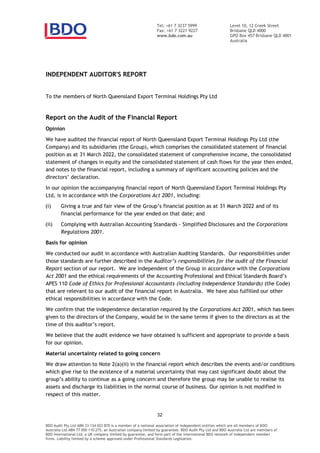 Level 10, 12 Creek Street
Brisbane QLD 4000
GPO Box 457 Brisbane QLD 4001
Australia
Tel: +61 7 3237 5999
Fax: +61 7 3221 9227
www.bdo.com.au
INDEPENDENT AUDITOR'S REPORT
To the members of North Queensland Export Terminal Holdings Pty Ltd
Report on the Audit of the Financial Report
Opinion
We have audited the financial report of North Queensland Export Terminal Holdings Pty Ltd (the
Company) and its subsidiaries (the Group), which comprises the consolidated statement of financial
position as at 31 March 2022, the consolidated statement of comprehensive income, the consolidated
statement of changes in equity and the consolidated statement of cash flows for the year then ended,
and notes to the financial report, including a summary of significant accounting policies and the
In our opinion the accompanying financial report of North Queensland Export Terminal Holdings Pty
Ltd, is in accordance with the Corporations Act 2001, including:
(i) Giving a true and fair view of the financial position as at 31 March 2022 and of its
financial performance for the year ended on that date; and
(ii) Complying with Australian Accounting Standards Simplified Disclosures and the Corporations
Regulations 2001.
Basis for opinion
We conducted our audit in accordance with Australian Auditing Standards. Our responsibilities under
those standards are further described in the
Report section of our report. We are independent of the Group in accordance with the Corporations
Act 2001
APES 110 Code of Ethics for Professional Accountants (including Independence Standards) (the Code)
that are relevant to our audit of the financial report in Australia. We have also fulfilled our other
ethical responsibilities in accordance with the Code.
We confirm that the independence declaration required by the Corporations Act 2001, which has been
given to the directors of the Company, would be in the same terms if given to the directors as at the
We believe that the audit evidence we have obtained is sufficient and appropriate to provide a basis
for our opinion.
Material uncertainty related to going concern
We draw attention to Note 2(a)(ii) in the financial report which describes the events and/or conditions
which give rise to the existence of a material uncertainty that may cast significant doubt about the
group continue as a going concern and therefore the group may be unable to realise its
assets and discharge its liabilities in the normal course of business. Our opinion is not modified in
respect of this matter.
BDO Audit Pty Ltd ABN 33 134 022 870 is a member of a national association of independent entities which are all members of BDO
Australia Ltd ABN 77 050 110 275, an Australian company limited by guarantee. BDO Audit Pty Ltd and BDO Australia Ltd are members of
BDO International Ltd, a UK company limited by guarantee, and form part of the international BDO network of independent member
firms. Liability limited by a scheme approved under Professional Standards Legislation.
 