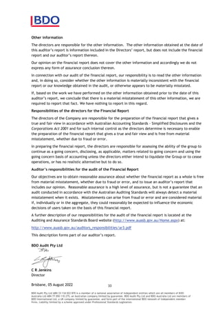 BDO Audit Pty Ltd ABN 33 134 022 870 is a member of a national association of independent entities which are all members of BDO
Australia Ltd ABN 77 050 110 275, an Australian company limited by guarantee. BDO Audit Pty Ltd and BDO Australia Ltd are members of
BDO International Ltd, a UK company limited by guarantee, and form part of the international BDO network of independent member
firms. Liability limited by a scheme approved under Professional Standards Legislation.
Other information
The directors are responsible for the other information. The other information obtained at the date of
, but does not include the financial
Our opinion on the financial report does not cover the other information and accordingly we do not
express any form of assurance conclusion thereon.
In connection with our audit of the financial report, our responsibility is to read the other information
and, in doing so, consider whether the other information is materially inconsistent with the financial
report or our knowledge obtained in the audit, or otherwise appears to be materially misstated.
If, based on the work we have performed on the other information obtained prior to the date of this
required to report that fact. We have nothing to report in this regard.
Responsibilities of the directors for the Financial Report
The directors of the Company are responsible for the preparation of the financial report that gives a
true and fair view in accordance with Australian Accounting Standards Simplified Disclosures and the
Corporations Act 2001 and for such internal control as the directors determine is necessary to enable
the preparation of the financial report that gives a true and fair view and is free from material
misstatement, whether due to fraud or error.
In preparing the financial report, the directors are responsible for assessing the ability of the group to
continue as a going concern, disclosing, as applicable, matters related to going concern and using the
going concern basis of accounting unless the directors either intend to liquidate the Group or to cease
operations, or has no realistic alternative but to do so.
responsibilities for the audit of the Financial Report
Our objectives are to obtain reasonable assurance about whether the financial report as a whole is free
from mate
includes our opinion. Reasonable assurance is a high level of assurance, but is not a guarantee that an
audit conducted in accordance with the Australian Auditing Standards will always detect a material
misstatement when it exists. Misstatements can arise from fraud or error and are considered material
if, individually or in the aggregate, they could reasonably be expected to influence the economic
decisions of users taken on the basis of this financial report.
A further description of our responsibilities for the audit of the financial report is located at the
Auditing and Assurance Standards Board website (http://www.auasb.gov.au/Home.aspx) at:
http://www.auasb.gov.au/auditors_responsibilities/ar3.pdf
BDO Audit Pty Ltd
C R Jenkins
Director
Brisbane, 2022
 
