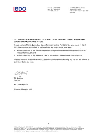 Level 10, 12 Creek Street
Brisbane QLD 4000
GPO Box 457 Brisbane QLD 4001
Australia
Tel: +61 7 3237 5999
Fax: +61 7 3221 9227
www.bdo.com.au
BDO Audit Pty Ltd ABN 33 134 022 870 is a member of a national association of independent entities which are all members of BDO
Australia Ltd ABN 77 050 110 275, an Australian company limited by guarantee. BDO Audit Pty Ltd and BDO Australia Ltd are members of
BDO International Ltd, a UK company limited by guarantee, and form part of the international BDO network of independent member
firms. Liability limited by a scheme approved under Professional Standards Legislation.
DECLARATION OF INDEPENDENCE BY C R JENKINS TO THE DIRECTORS OF NORTH QUEENSLAND
EXPORT TERMINAL HOLDINGS PTY LTD
As lead auditor of North Queensland Export Terminal Holdings Pty Ltd for the year ended 31 March
2022, I declare that, to the best of my knowledge and belief, there have been:
1. No contraventions of the auditor independence requirements of the Corporations Act 2001 in
relation to the audit; and
2. No contraventions of any applicable code of professional conduct in relation to the audit.
This declaration is in respect of North Queensland Export Terminal Holdings Pty Ltd and the entities it
controlled during the year.
C R Jenkins
Director
BDO Audit Pty Ltd
Brisbane, 2022
 
