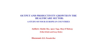 OUTPUT AND PRODUCTIVITY GROWTH IN THE
HEALTHCARE SECTOR:
A STUDY OF FOUR EUROPEAN COUNTRIES
Authors: Matilde Mas, Agnes Nagy, Mary O’Mahony
Erika Schulz and Lucy Stokes
Discussant: D.S. Prasada Rao
 