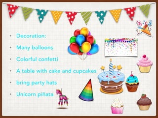 • Decoration:
• Many balloons
• Colorful confetti
• A table with cake and cupcakes
• bring party hats
• Unicorn piñata