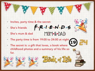 • Invites, party time & the secret:
• She's friends
• She's mum & dad
• The party time is from 19:00 to 24:00 at night
• The secret is: a gift that loves, a book where
childhood photos and a summary of his life so
far.