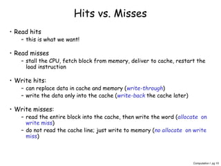 Computation I pg 10
• Read hits
– this is what we want!
• Read misses
– stall the CPU, fetch block from memory, deliver to cache, restart the
load instruction
• Write hits:
– can replace data in cache and memory (write-through)
– write the data only into the cache (write-back the cache later)
• Write misses:
– read the entire block into the cache, then write the word (allocate on
write miss)
– do not read the cache line; just write to memory (no allocate on write
miss)
Hits vs. Misses
 