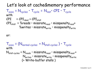 Computation I pg 12
Let’s look at cache&memory performance
Texec = Ncycles • Tcycle = Ninst• CPI • Tcycle
with
CPI = CPIideal + CPIstall
CPIstall = %reads • missrateread • misspenaltyread+
%writes • missratewrite • misspenaltywrite
or:
Texec = (Nnormal-cycles + Nstall-cycles ) • Tcycle
with
Nstall-cycles = Nreads • missrateread • misspenaltyread +
Nwrites • missratewrite • misspenaltywrite
(+ Write-buffer stalls )
 