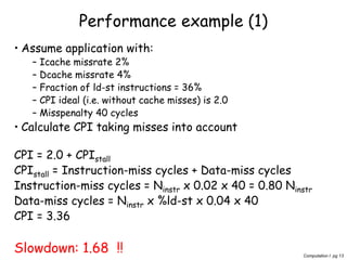 Computation I pg 13
Performance example (1)
• Assume application with:
– Icache missrate 2%
– Dcache missrate 4%
– Fraction of ld-st instructions = 36%
– CPI ideal (i.e. without cache misses) is 2.0
– Misspenalty 40 cycles
• Calculate CPI taking misses into account
CPI = 2.0 + CPIstall
CPIstall = Instruction-miss cycles + Data-miss cycles
Instruction-miss cycles = Ninstr x 0.02 x 40 = 0.80 Ninstr
Data-miss cycles = Ninstr x %ld-st x 0.04 x 40
CPI = 3.36
Slowdown: 1.68 !!
 